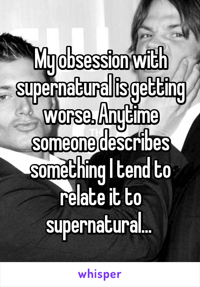 My obsession with supernatural is getting worse. Anytime someone describes something I tend to relate it to supernatural... 