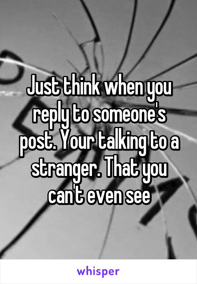 Just think when you reply to someone's post. Your talking to a stranger. That you can't even see