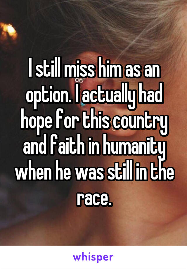 I still miss him as an option. I actually had hope for this country and faith in humanity when he was still in the race.