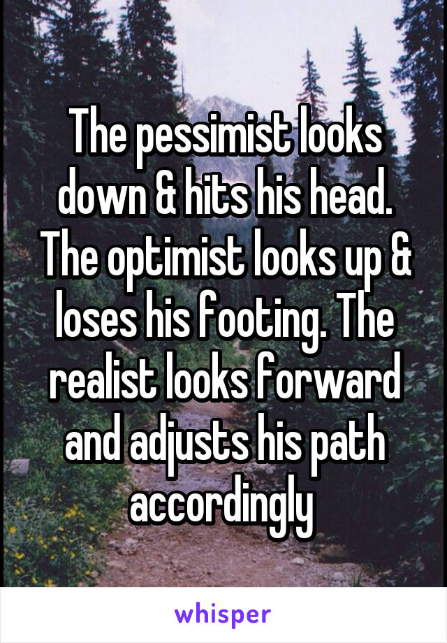 The pessimist looks down & hits his head. The optimist looks up & loses his footing. The realist looks forward and adjusts his path accordingly 
