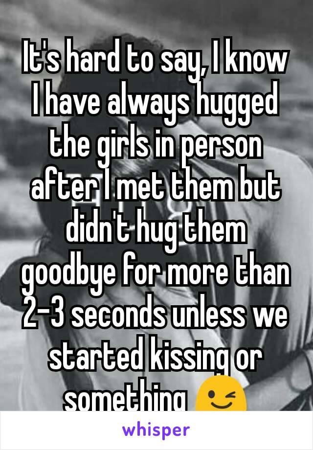 It's hard to say, I know I have always hugged the girls in person after I met them but didn't hug them goodbye for more than 2-3 seconds unless we started kissing or something 😉