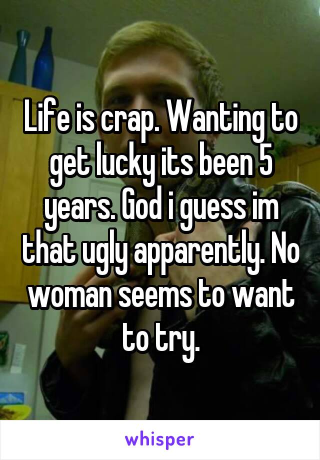 Life is crap. Wanting to get lucky its been 5 years. God i guess im that ugly apparently. No woman seems to want to try.