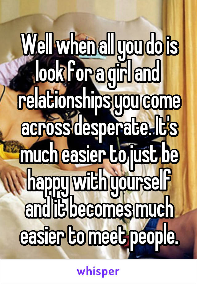 Well when all you do is look for a girl and  relationships you come across desperate. It's much easier to just be happy with yourself and it becomes much easier to meet people.