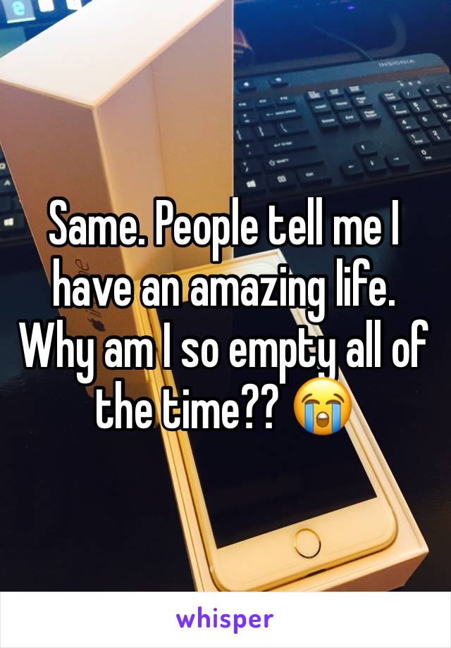 Same. People tell me I have an amazing life. Why am I so empty all of the time?? 😭