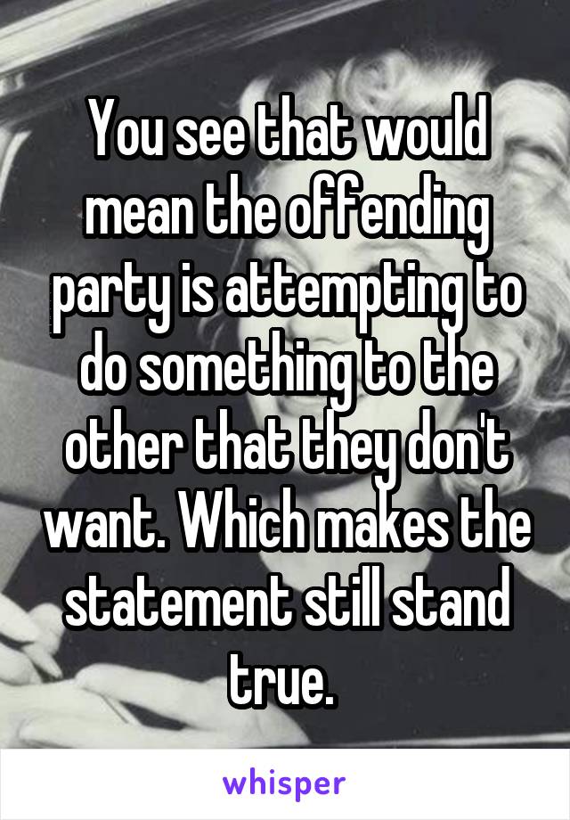 You see that would mean the offending party is attempting to do something to the other that they don't want. Which makes the statement still stand true. 