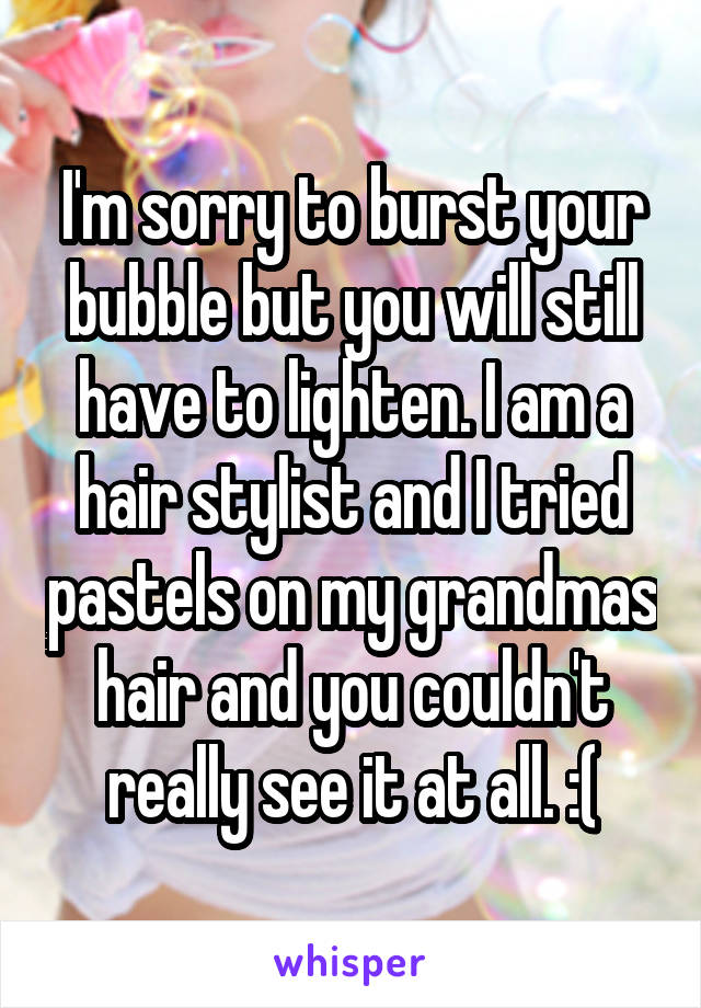 I'm sorry to burst your bubble but you will still have to lighten. I am a hair stylist and I tried pastels on my grandmas hair and you couldn't really see it at all. :(