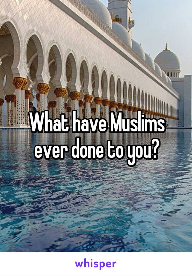 What have Muslims ever done to you?