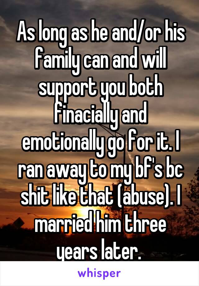 As long as he and/or his family can and will support you both finacially and emotionally go for it. I ran away to my bf's bc shit like that (abuse). I married him three years later. 