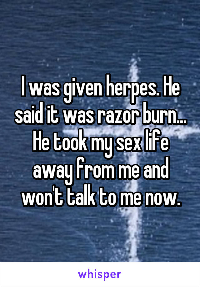 I was given herpes. He said it was razor burn... He took my sex life away from me and won't talk to me now.