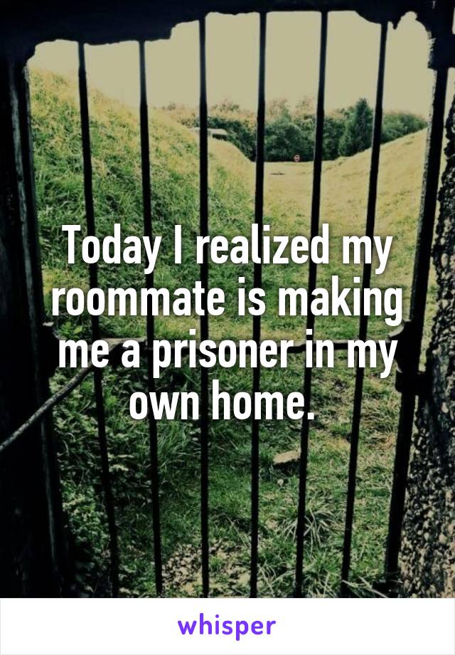 Today I realized my roommate is making me a prisoner in my own home. 