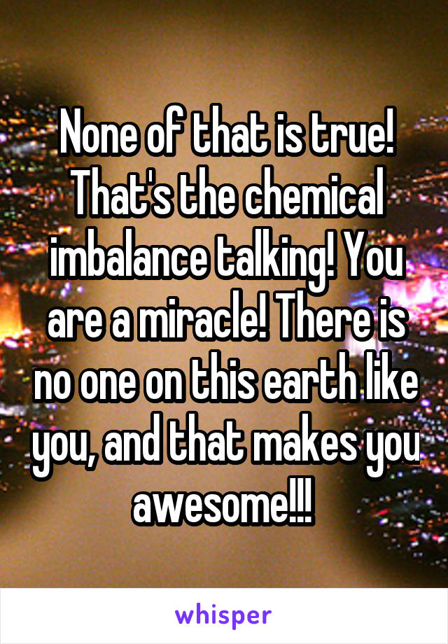 None of that is true! That's the chemical imbalance talking! You are a miracle! There is no one on this earth like you, and that makes you awesome!!! 