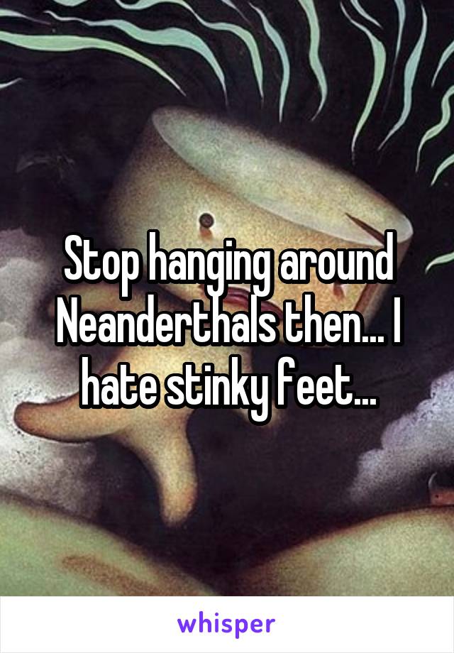 Stop hanging around Neanderthals then... I hate stinky feet...