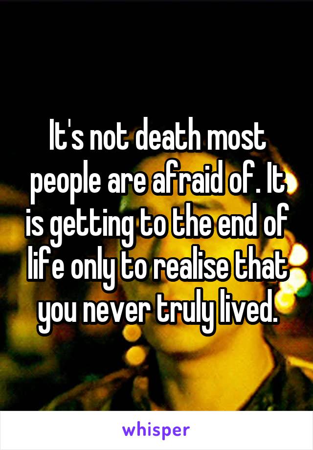 It's not death most people are afraid of. It is getting to the end of life only to realise that you never truly lived.