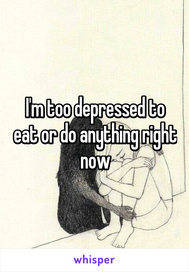 I'm too depressed to eat or do anything right now
