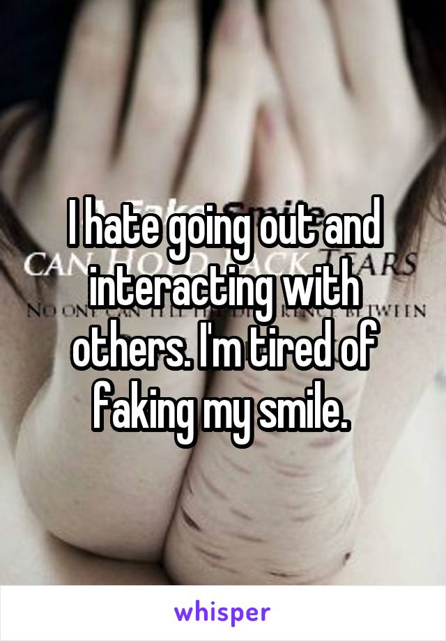 I hate going out and interacting with others. I'm tired of faking my smile. 