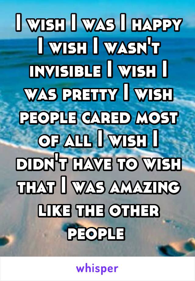 I wish I was I happy I wish I wasn't invisible I wish I was pretty I wish people cared most of all I wish I didn't have to wish that I was amazing like the other people 
