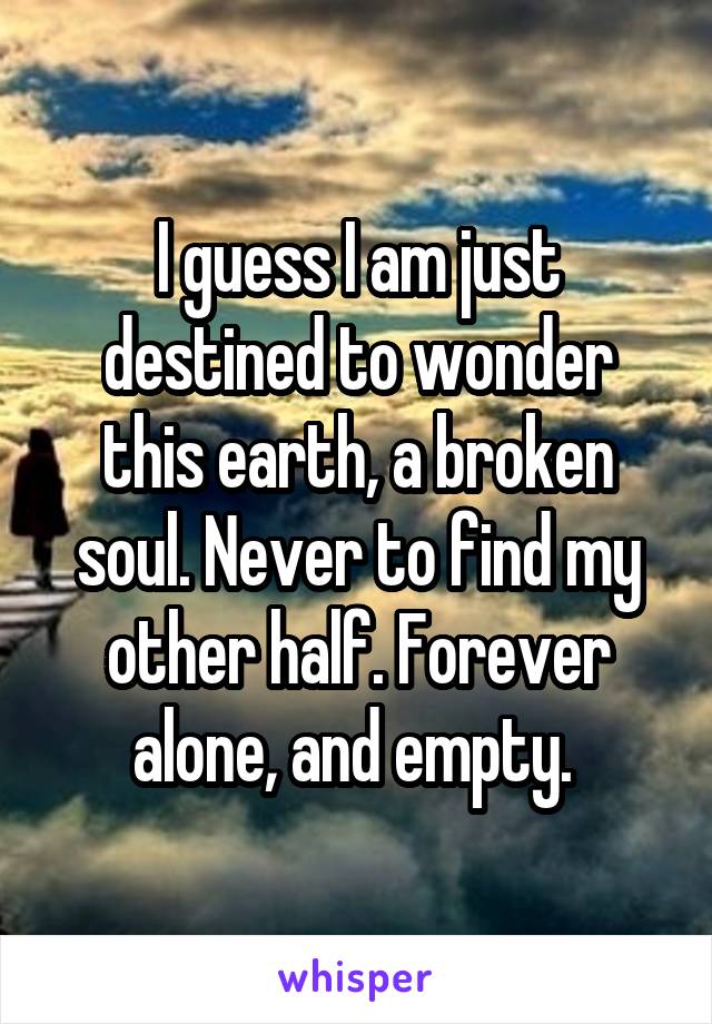 I guess I am just destined to wonder this earth, a broken soul. Never to find my other half. Forever alone, and empty. 