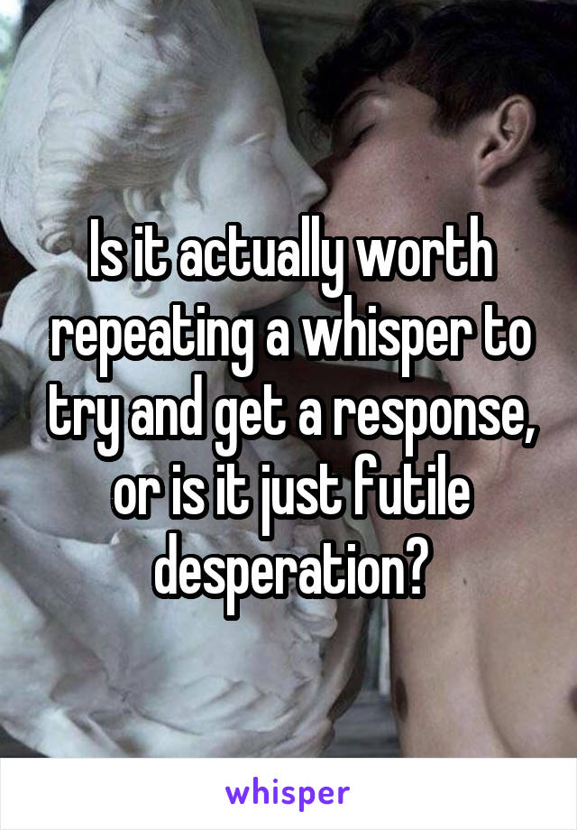 Is it actually worth repeating a whisper to try and get a response, or is it just futile desperation?