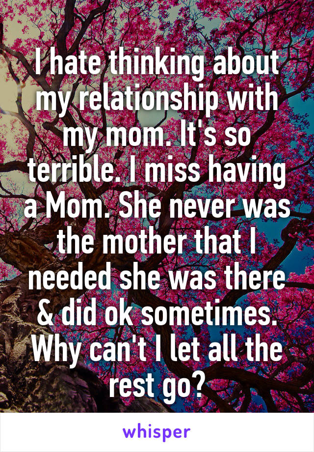 I hate thinking about my relationship with my mom. It's so terrible. I miss having a Mom. She never was the mother that I needed she was there & did ok sometimes. Why can't I let all the rest go?