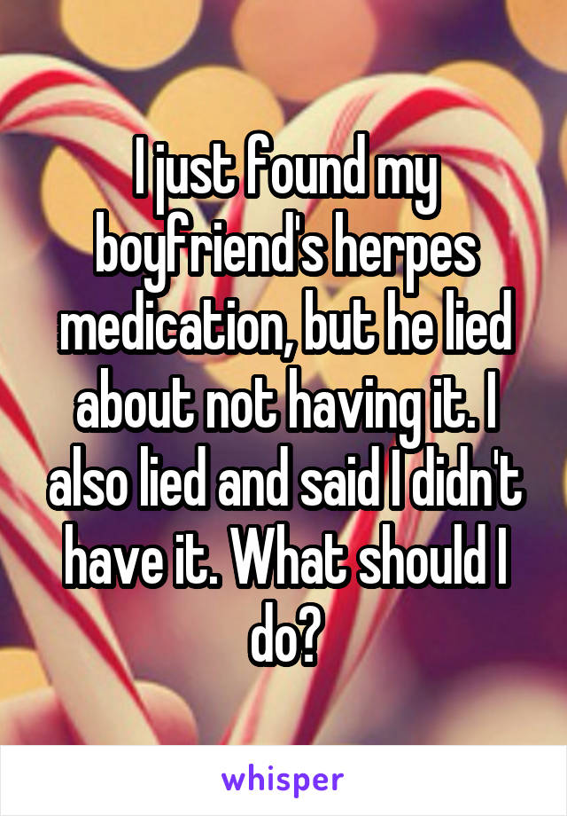 I just found my boyfriend's herpes medication, but he lied about not having it. I also lied and said I didn't have it. What should I do?
