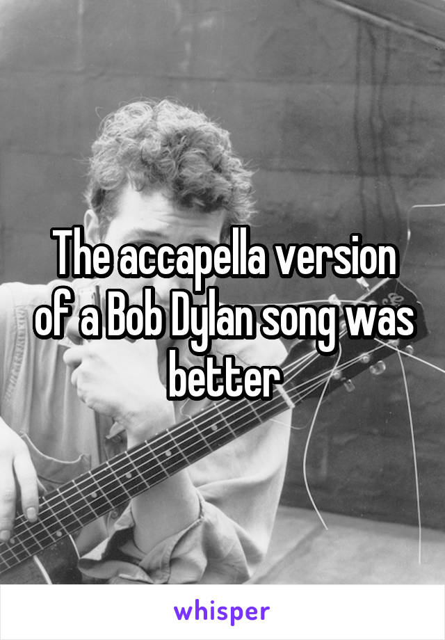 The accapella version of a Bob Dylan song was better