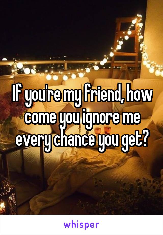 If you're my friend, how come you ignore me every chance you get?