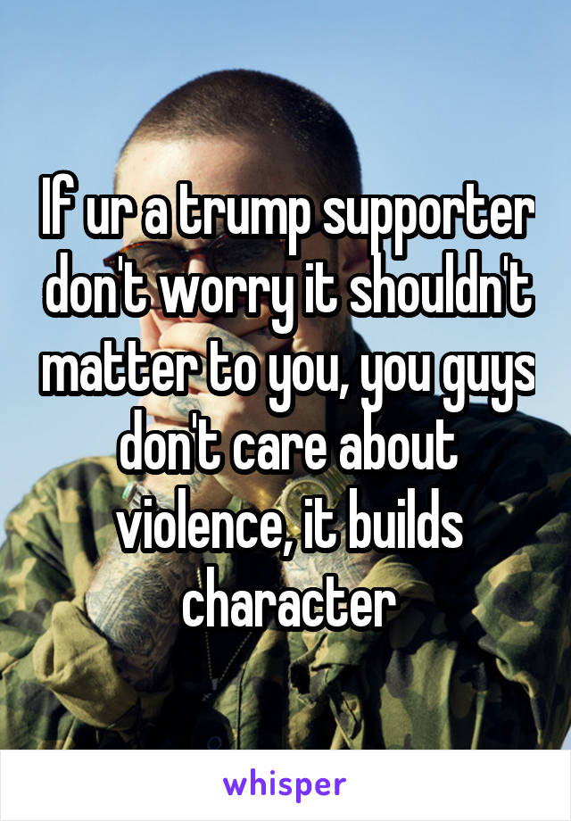 If ur a trump supporter don't worry it shouldn't matter to you, you guys don't care about violence, it builds character