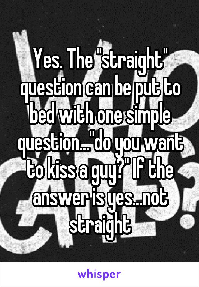 Yes. The "straight" question can be put to bed with one simple question..."do you want to kiss a guy?" If the answer is yes...not straight