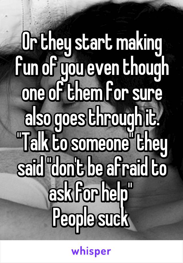 Or they start making fun of you even though one of them for sure also goes through it.
"Talk to someone" they said "don't be afraid to ask for help" 
People suck 