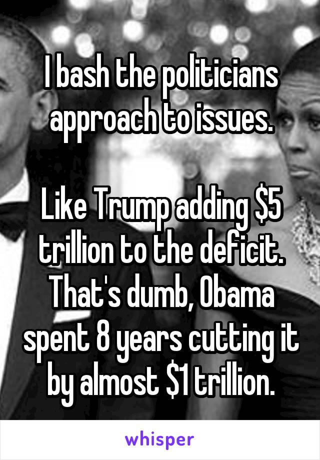 I bash the politicians approach to issues.

Like Trump adding $5 trillion to the deficit.
That's dumb, Obama spent 8 years cutting it by almost $1 trillion.