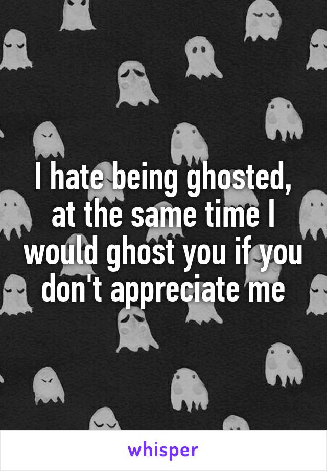I hate being ghosted, at the same time I would ghost you if you don't appreciate me