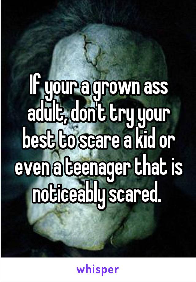 If your a grown ass adult, don't try your best to scare a kid or even a teenager that is noticeably scared. 