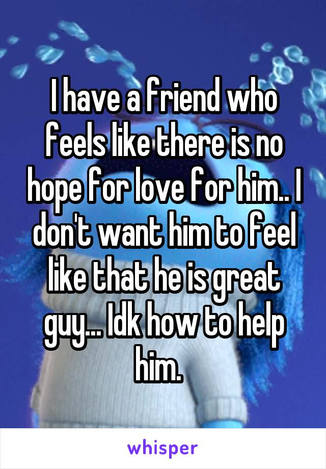 I have a friend who feels like there is no hope for love for him.. I don't want him to feel like that he is great guy... Idk how to help him.  