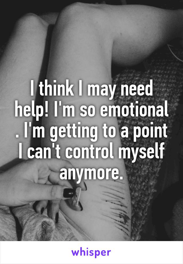 I think I may need help! I'm so emotional . I'm getting to a point I can't control myself anymore.