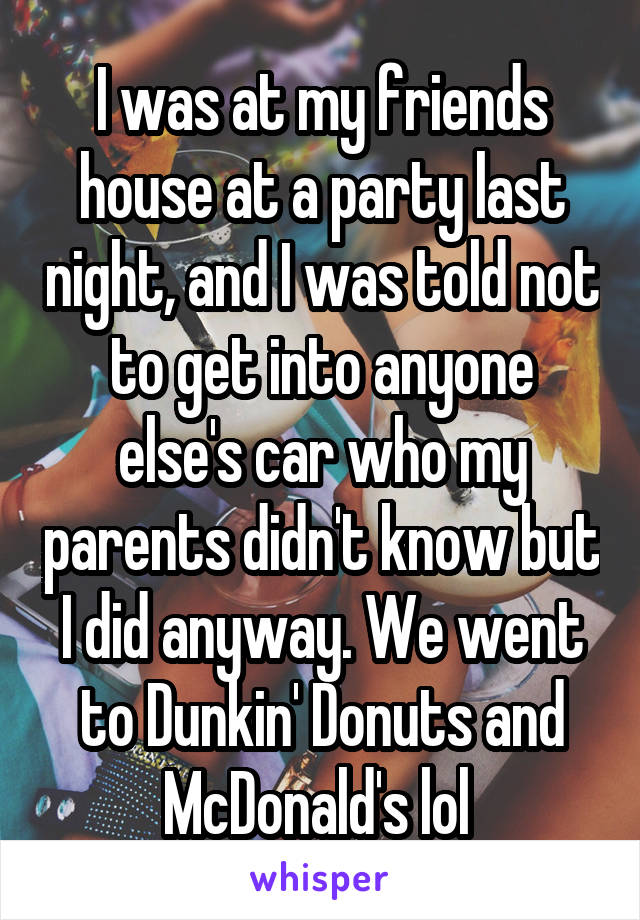 I was at my friends house at a party last night, and I was told not to get into anyone else's car who my parents didn't know but I did anyway. We went to Dunkin' Donuts and McDonald's lol 
