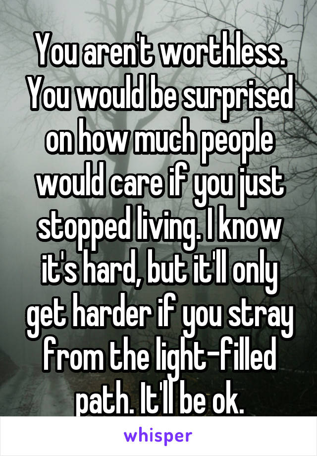 You aren't worthless. You would be surprised on how much people would care if you just stopped living. I know it's hard, but it'll only get harder if you stray from the light-filled path. It'll be ok.