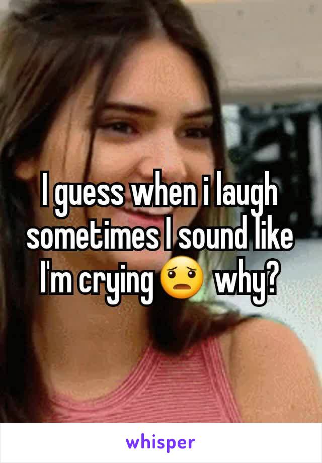 I guess when i laugh sometimes I sound like I'm crying😦 why?