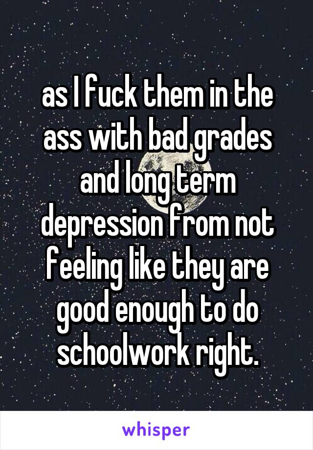 as I fuck them in the ass with bad grades and long term depression from not feeling like they are good enough to do schoolwork right.
