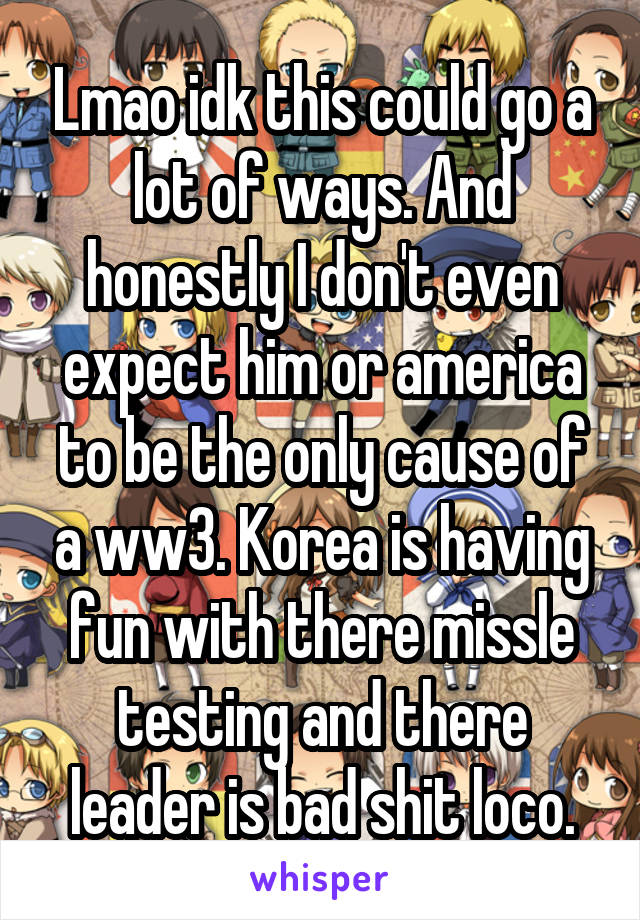 Lmao idk this could go a lot of ways. And honestly I don't even expect him or america to be the only cause of a ww3. Korea is having fun with there missle testing and there leader is bad shit loco.