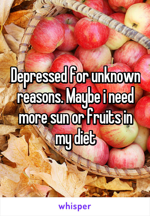 Depressed for unknown reasons. Maybe i need more sun or fruits in my diet