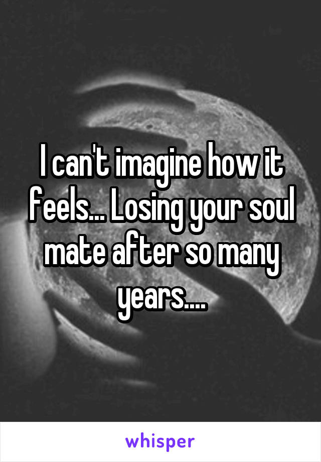 I can't imagine how it feels... Losing your soul mate after so many years....