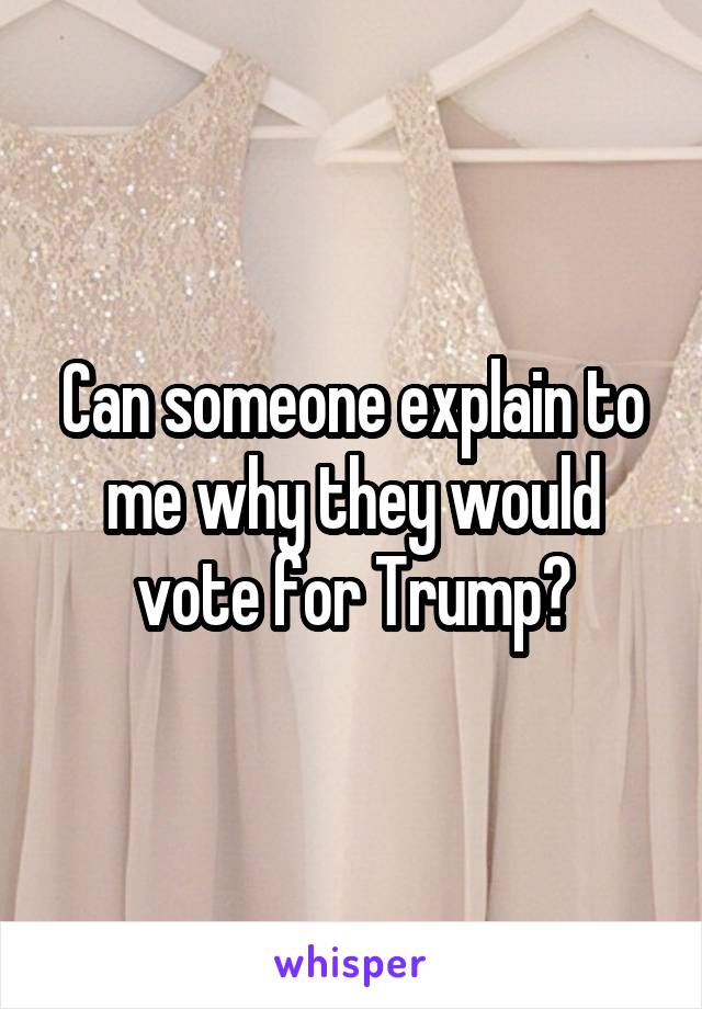 Can someone explain to me why they would vote for Trump?