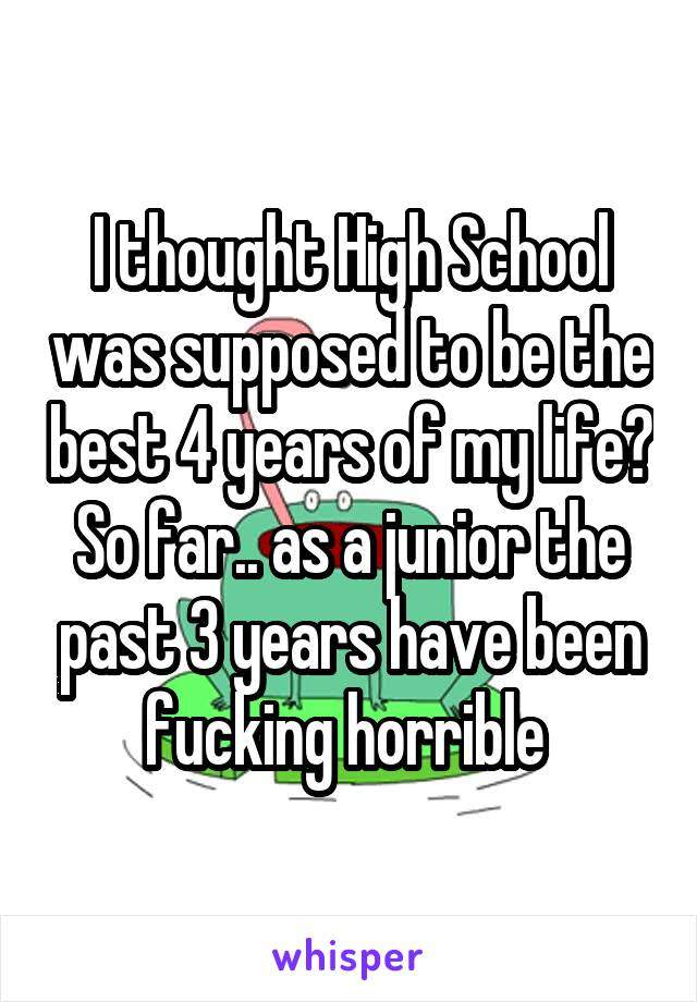 I thought High School was supposed to be the best 4 years of my life? So far.. as a junior the past 3 years have been fucking horrible 