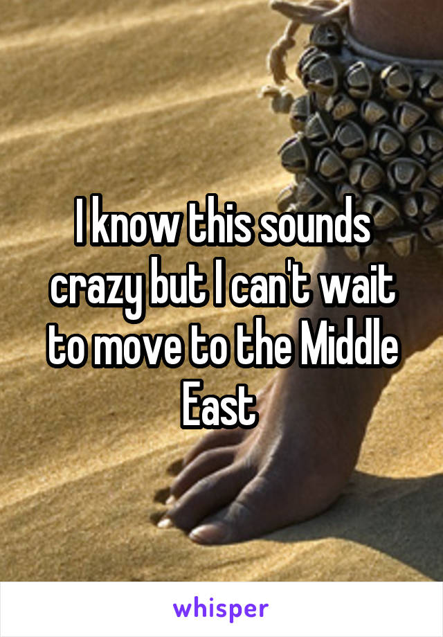 I know this sounds crazy but I can't wait to move to the Middle East 