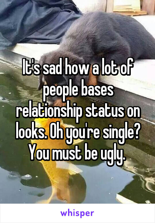 It's sad how a lot of people bases relationship status on looks. Oh you're single? You must be ugly. 