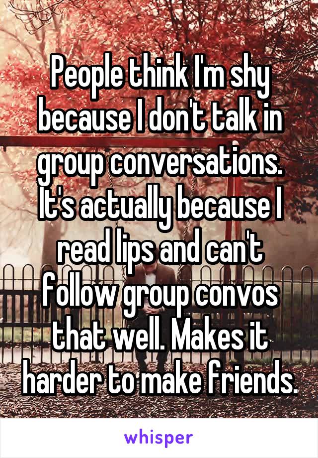 People think I'm shy because I don't talk in group conversations. It's actually because I read lips and can't follow group convos that well. Makes it harder to make friends.