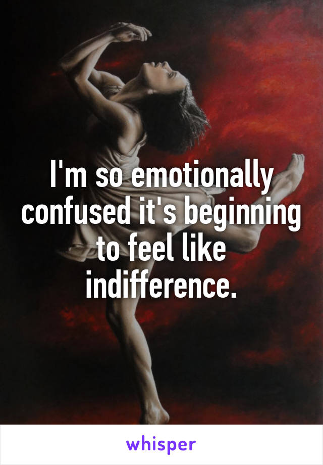 I'm so emotionally confused it's beginning to feel like indifference.