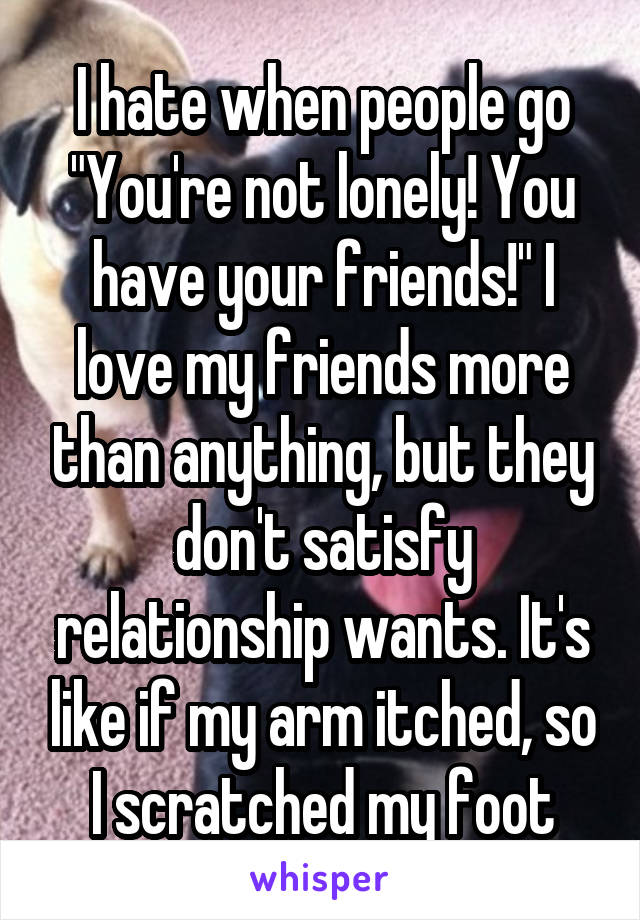 I hate when people go "You're not lonely! You have your friends!" I love my friends more than anything, but they don't satisfy relationship wants. It's like if my arm itched, so I scratched my foot