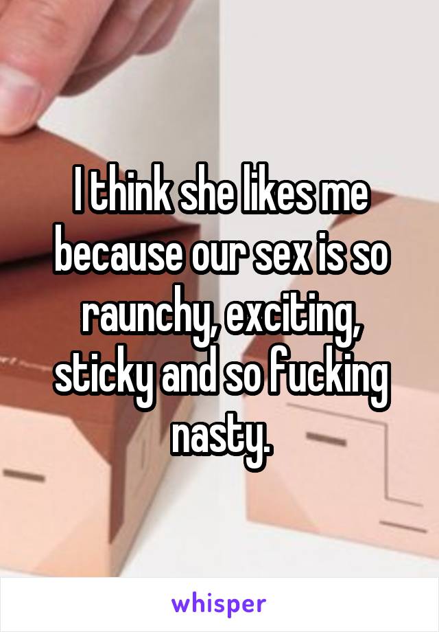 I think she likes me because our sex is so raunchy, exciting, sticky and so fucking nasty.
