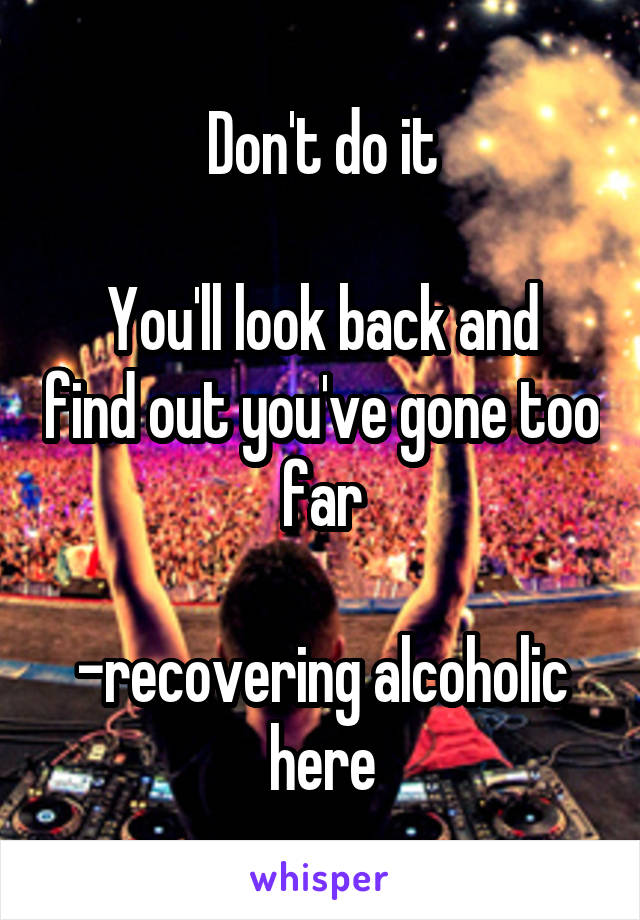 Don't do it

You'll look back and find out you've gone too far

-recovering alcoholic here